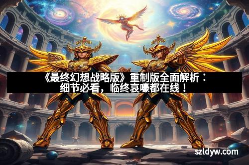 《最终幻想战略版》重制版全面解析：细节必看，临终哀嚎都在线！